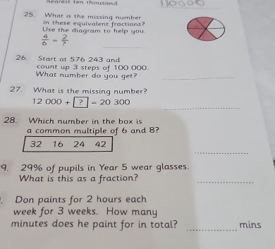 nearest ten thousand. 
_ 
5. What is the missing number 
in these equivalent fractions 
Use the diagram to help you. 
_
 4/6 = 2/? 
26. Start at 576 243 and 
count up 3 steps of 100 000. 
What number do you get?_ 
27. What is the missing number? 
_
12000+?=20300
28. Which number in the box is 
a common multiple of 6 and 8? 
_
32 16 24 42
9. 29% of pupils in Year 5 wear glasses. 
What is this as a fraction? 
_ 
. Don paints for 2 hours each
week for 3 weeks. How many
minutes does he paint for in total? _mins