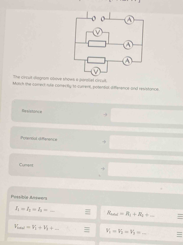 The circuit diagram above shows a parallel circuit.
Match the correct rule correctly to current, potential difference and resistance.
Resistance
Potential difference
Current
Possible Answers
I_1=I_2=I_3= _
I R_total=R_1+R_2+ _ 
V_total=V_1+V_2+... V_1=V_2=V_3= _ I