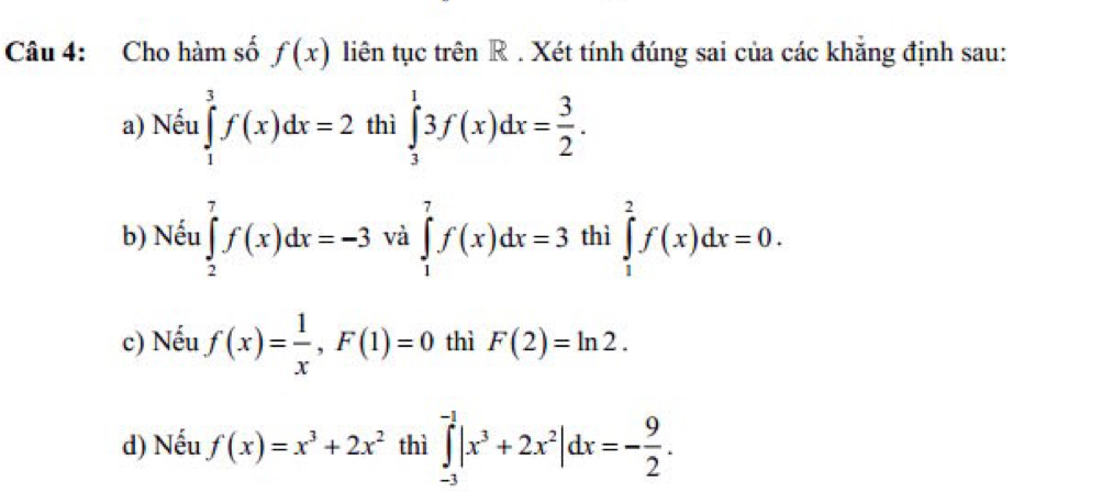 Cho hàm số f(x) liên tục trên R. Xét tính đúng sai của các khăng định sau:
a) Nếu ∈tlimits _1^(3f(x)dx=2 thì ∈tlimits _3^13f(x)dx=frac 3)2.
b) Nếu ∈tlimits _2^(7f(x)dx=-3 và ∈tlimits _1^7f(x)dx=3 thì ∈tlimits _1^2f(x)dx=0.
c) Nếu f(x)=frac 1)x, F(1)=0 thì F(2)=ln 2.
d) Nếu f(x)=x^3+2x^2 thì ∈tlimits _(-3)^(-1)|x^3+2x^2|dx=- 9/2 .