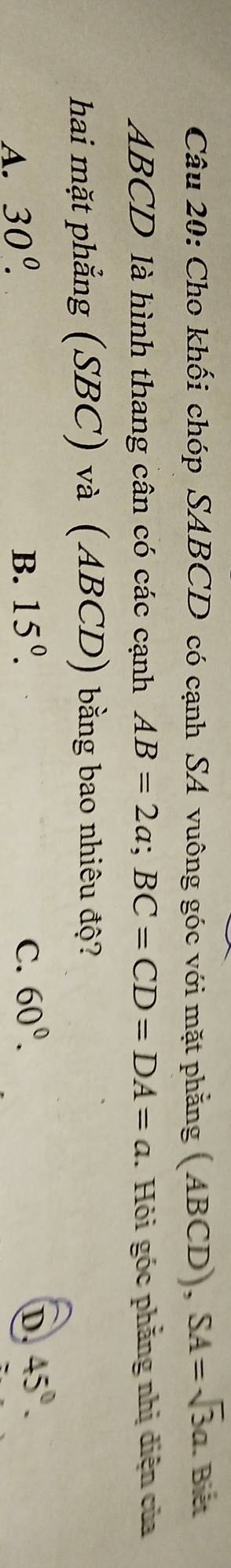 Cho khối chóp SABCD có cạnh SA vuông góc với mặt phẳng (ABCD), SA=sqrt(3)a. Biết
ABCD là hình thang cân có các cạnh AB=2a; BC=CD=DA=a. Hỏi góc phẳng nhị diện của
hai mặt phẳng (SBC) và (ABCD) bằng bao nhiêu độ?
A. 30^((circ)^ B. 15^0). C. 60°.
D. 45°.