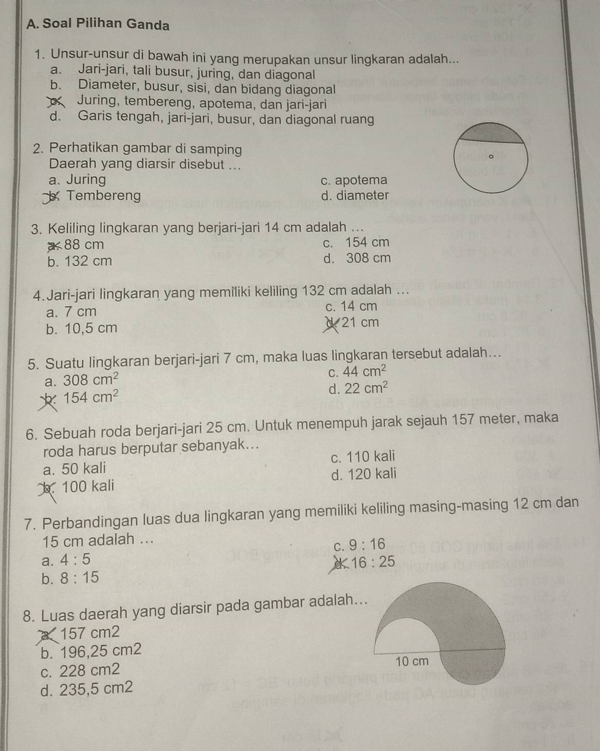 Soal Pilihan Ganda
1. Unsur-unsur di bawah ini yang merupakan unsur lingkaran adalah...
a. Jari-jari, tali busur, juring, dan diagonal
b. Diameter, busur, sisi, dan bidang diagonal
Juring, tembereng, apotema, dan jari-jari
d. Garis tengah, jari-jari, busur, dan diagonal ruang
2. Perhatikan gambar di samping
Daerah yang diarsir disebut ...
a. Juring c. apotema
Tembereng d. diameter
3. Keliling lingkaran yang berjari-jari 14 cm adalah ...
88 cm c. 154 cm
b. 132 cm d. 308 cm
4.Jari-jari lingkaran yang memiliki keliling 132 cm adalah ….
a. 7 cm
c. 14 cm
b. 10,5 cm d 21 cm
5. Suatu lingkaran berjari-jari 7 cm, maka luas lingkaran tersebut adalah...
a. 308cm^2
C. 44cm^2
* 154cm^2
d. 22cm^2
6. Sebuah roda berjari-jari 25 cm. Untuk menempuh jarak sejauh 157 meter, maka
roda harus berputar sebanyak...
a. 50 kali c. 110 kali
100 kali d. 120 kali
7. Perbandingan luas dua lingkaran yang memiliki keliling masing-masing 12 cm dan
15 cm adalah ...
C. 9:16
a. 4:5
b. 8:15 16:25
8. Luas daerah yang diarsir pada gambar adalah..
157 cm2
b. 196,25 cm2
c. 228 cm2
d. 235,5 cm2