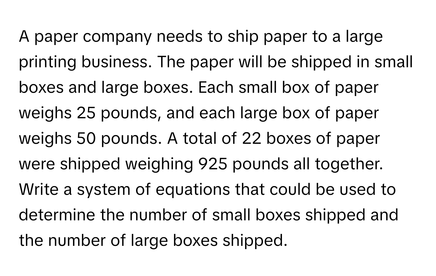 A paper company needs to ship paper to a large printing business. The paper will be shipped in small boxes and large boxes. Each small box of paper weighs 25 pounds, and each large box of paper weighs 50 pounds. A total of 22 boxes of paper were shipped weighing 925 pounds all together. Write a system of equations that could be used to determine the number of small boxes shipped and the number of large boxes shipped.