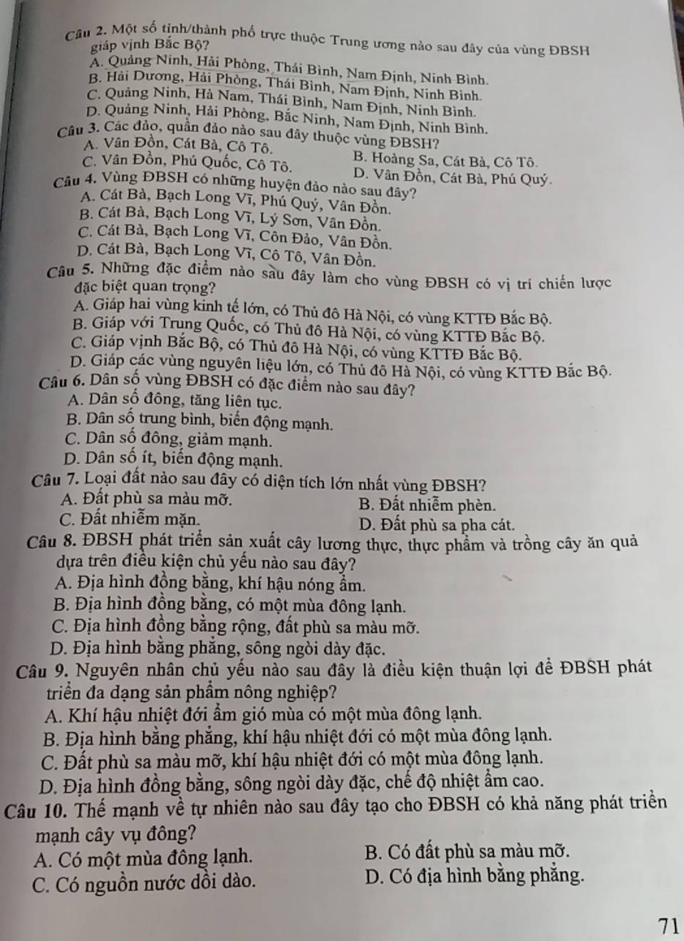 Cầu 2. Một số tịnh/thành phố trực thuộc Trung ương nào sau đây của vùng ĐBSH
giáp vịnh Bắc Bộ?
A. Quảng Ninh, Hải Phòng, Thái Bình, Nam Định, Ninh Bình.
B. Hải Dương, Hải Phòng, Thái Bình, Nam Định, Ninh Bình.
C. Quảng Ninh, Hà Nam, Thái Bình, Nam Định, Ninh Bình.
D. Quảng Ninh, Hải Phòng, Bắc Ninh, Nam Định, Ninh Bình.
Câu 3. Các đảo, quần đảo nào sau đây thuộc vùng ĐBSH?
A. Vân Đồn, Cát Bà, Cô Tô.
B. Hoàng Sa, Cát Bà, Cô Tô.
C. Vân Đồn, Phú Quốc, Cô Tô. D. Vân Đồn, Cát Bà, Phú Quý
Câu 4. Vùng ĐBSH có những huyện đảo nào sau đây?
A. Cát Bà, Bạch Long Vĩ, Phú Quý, Vân Đồn.
B. Cát Bà, Bạch Long Vĩ, Lý Sơn, Vân Đồn.
C. Cát Bà, Bạch Long Vĩ, Côn Đảo, Vân Đồn.
D. Cát Bà, Bạch Lọng Vĩ, Cô Tô, Vân Đồn.
Câu 5. Những đặc điểm nào sàu đây làm cho vùng ĐBSH có vị trí chiến lược
đặc biệt quan trọng?
A. Giáp hai vùng kinh tế lớn, có Thủ đô Hà Nội, có vùng KTTĐ Bắc Bộ.
B. Giáp với Trung Quốc, có Thủ đô Hà Nội, có vùng KTTĐ Bắc Bộ.
C. Giáp vịnh Bắc Bộ, có Thủ đô Hà Nội, có vùng KTTĐ Bắc Bộ.
D. Giáp các vùng nguyên liệu lớn, có Thủ đô Hà Nội, có vùng KTTĐ Bắc Bộ.
Câu 6. Dân số vùng ĐBSH có đặc điểm nào sau đây?
A. Dân số đồng, tăng liên tục.
B. Dân số trung bình, biến động mạnh.
C. Dân số đông, giảm mạnh.
D. Dân số ít, biến động mạnh.
Câu 7. Loại đất nào sau đây có diện tích lớn nhất vùng ĐBSH?
A. Đất phù sa màu mỡ.  B. Đất nhiễm phèn.
C. Đất nhiễm mặn. D. Đất phù sa pha cát.
Câu 8. ĐBSH phát triển sản xuất cây lương thực, thực phẩm và trồng cây ăn quả
dựa trên điều kiện chủ yều nào sau đây?
A. Địa hình đồng bằng, khí hậu nóng ẩm.
B. Địa hình đồng bằng, có một mùa đông lạnh.
C. Địa hình đồng bằng rộng, đất phù sa màu mỡ.
D. Địa hình bằng phẳng, sông ngòi dày đặc.
Câu 9. Nguyên nhân chủ yếu nào sau đầy là điều kiện thuận lợi để ĐBSH phát
triển đa dạng sản phầm nông nghiệp?
A. Khí hậu nhiệt đới ẩm gió mùa có một mùa đông lạnh.
B. Địa hình bằng phẳng, khí hậu nhiệt đới có một mùa đông lạnh.
C. Đất phù sa màu mỡ, khí hậu nhiệt đới có một mùa đông lạnh.
D. Địa hình đồng bằng, sông ngòi dày đặc, chế độ nhiệt ẩm cao.
Câu 10. Thế mạnh về tự nhiên nào sau đây tạo cho ĐBSH có khả năng phát triển
mạnh cây vụ đông?
A. Có một mùa đông lạnh. B. Có đất phù sa màu mỡ.
C. Có nguồn nước dồi dào. D. Có địa hình bằng phẳng.
71