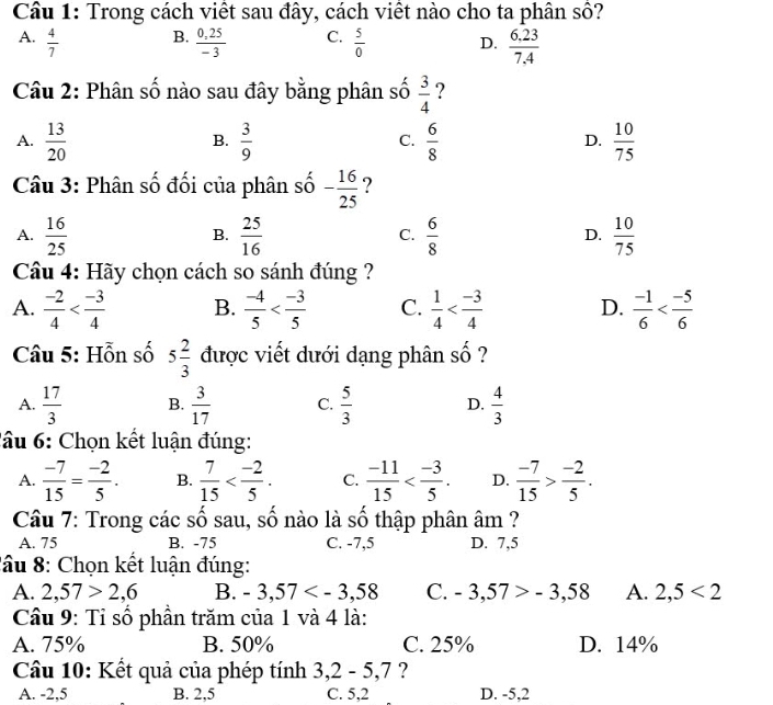 Trong cách viết sau đây, cách viết nào cho ta phân số?
B.
A.  4/7   (0,25)/-3  C.  5/0  D.  (6.23)/7.4 
Câu 2: Phân số nào sau đây bằng phân số  3/4  ?
A.  13/20   3/9   6/8   10/75 
B.
C.
D.
Câu 3: Phân số đối của phân số - 16/25  ?
A.  16/25   25/16   6/8  D.  10/75 
B.
C.
Câu 4: Hãy chọn cách so sánh đúng ?
A.  (-2)/4  B.  (-4)/5  C.  1/4  D.  (-1)/6 
Câu 5: Hỗn số 5 2/3  được viết dưới dạng phân shat O ?
A.  17/3  B.  3/17  C.  5/3  D.  4/3 
l u : Chọn kết luận đúng:
A.  (-7)/15 = (-2)/5 . B.  7/15  C.  (-11)/15  D.  (-7)/15 > (-2)/5 .
Câu 7: Trong các số sau, số nào là số thập phân âm ?
A. 75 B. -75 C. -7,5 D. 7,5
*âu 8: Chọn kết luận đúng:
A. 2,57>2,6 B. -3,57 C. -3,57>-3,58 A. 2,5<2</tex>
Câu 9: Tỉ số phần trăm của 1 và 4 là:
A. 75% B. 50% C. 25% D. 14%
Câu 10: Kết quả của phép tính 3,2 - 5,7 ?
A. -2,5 B. 2,5 C. 5,2 D. -5,2