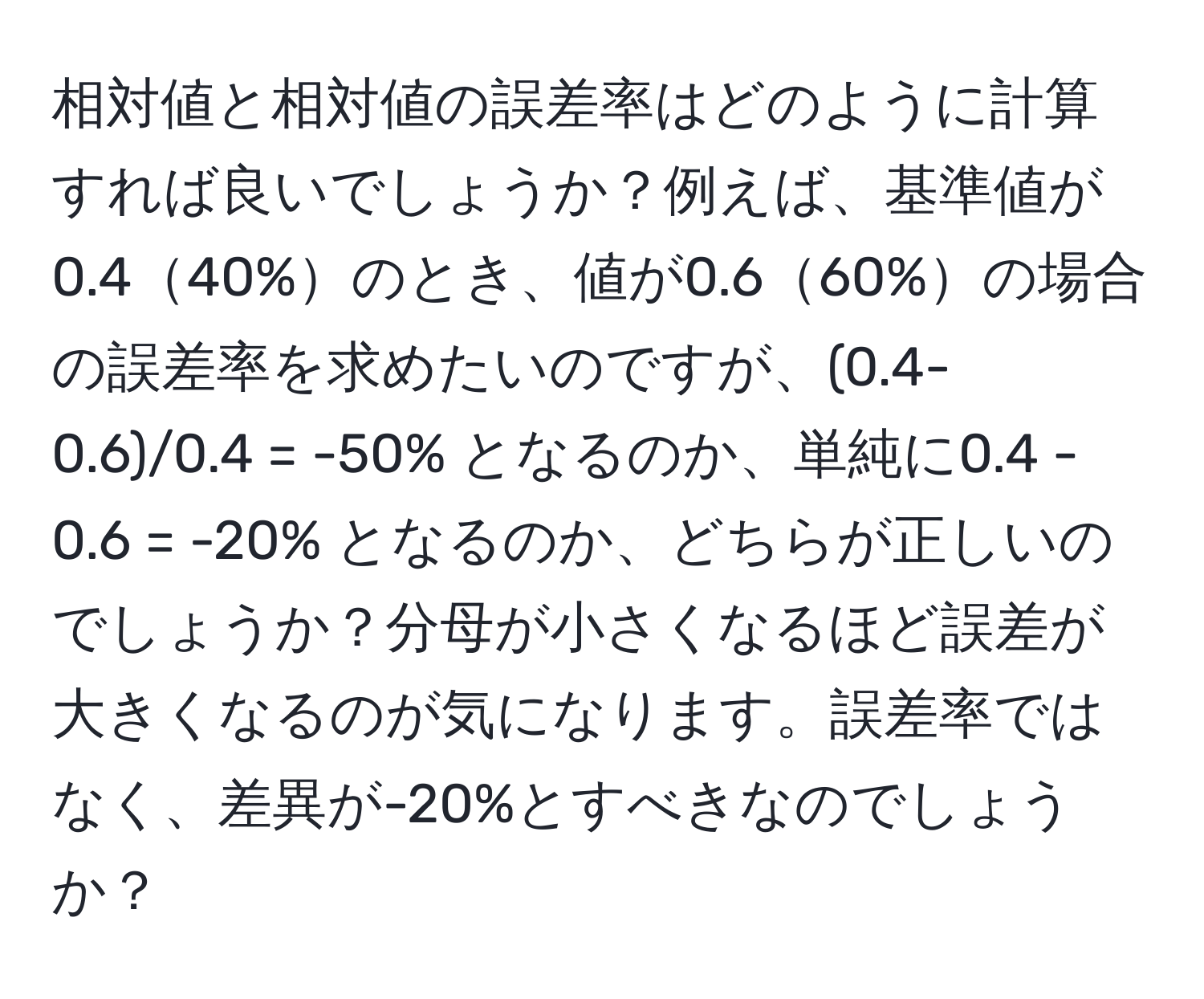 相対値と相対値の誤差率はどのように計算すれば良いでしょうか？例えば、基準値が0.440%のとき、値が0.660%の場合の誤差率を求めたいのですが、(0.4-0.6)/0.4 = -50% となるのか、単純に0.4 - 0.6 = -20% となるのか、どちらが正しいのでしょうか？分母が小さくなるほど誤差が大きくなるのが気になります。誤差率ではなく、差異が-20%とすべきなのでしょうか？