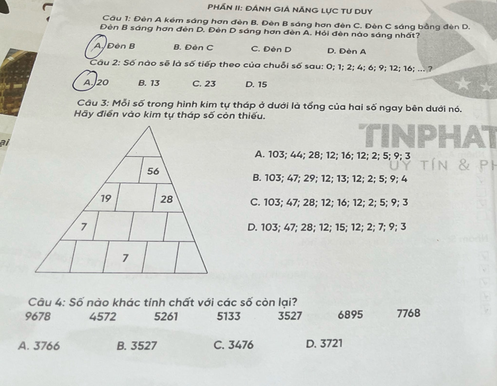 PHÁN II: ĐÁNH GIÁ NÃNG LỤC TU DUY
Cầu 1: Đèn A kém sáng hơn đèn B. Đèn B sáng hơn đèn C. Đèn C sáng bằng đèn D.
Đèn B sáng hơn đèn D. Đèn D sáng hơn đèn A. Hỏi đèn nào sáng nhất?
AĐèn B B. Đèn C C. Đèn D D. Đèn A
Câu 2: Số nào sẽ là số tiếp theo của chuỗi số sau: 0; 1; 2; 4; 6; 9; 12; 16; ... ?
A. J20 B. 13 C. 23 D. 15
Câu 3: Mỗi số trong hình kim tự tháp ở dưới là tổng của hai số ngay bên dưới nó.
Hãy điển vào kim tự tháp số còn thiếu.
ai
A. 103; 44; 28; 12; 16; 12; 2; 5; 9; 3
B. 103; 47; 29; 12; 13; 12; 2; 5; 9; 4
C. 103; 47; 28; 12; 16; 12; 2; 5; 9; 3
D. 103; 47; 28; 12; 15; 12; 2; 7; 9; 3
Câu 4: Số nào khác tính chất với các số còn lại?
9678 4572 5261 5133 3527 6895 7768
A. 3766 B. 3527 C. 3476 D. 3721