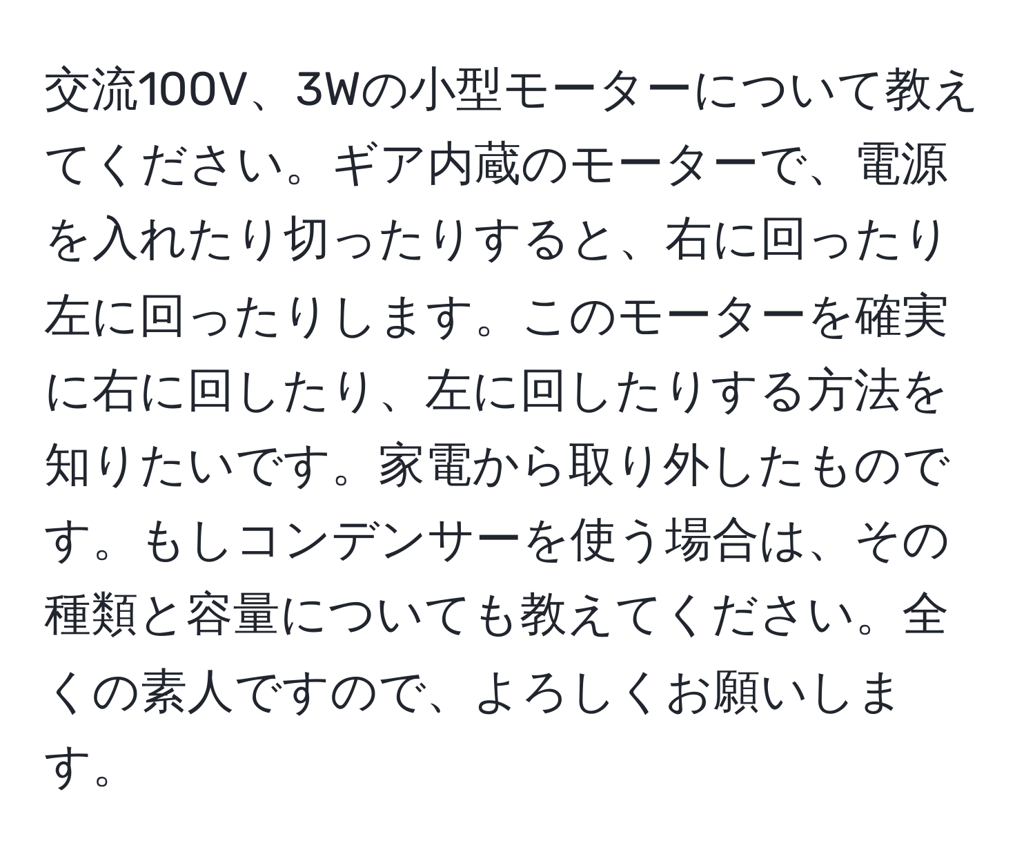 交流100V、3Wの小型モーターについて教えてください。ギア内蔵のモーターで、電源を入れたり切ったりすると、右に回ったり左に回ったりします。このモーターを確実に右に回したり、左に回したりする方法を知りたいです。家電から取り外したものです。もしコンデンサーを使う場合は、その種類と容量についても教えてください。全くの素人ですので、よろしくお願いします。