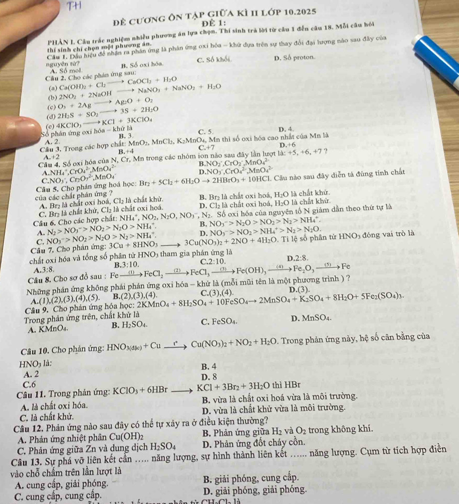 để cương ôn tập giữa kì II lớp 10.2025
ĐÉ 1:
PHẢN I. Câu trắc nghiệm nhiều phương án lựa chọn. Thí sinh trả lời từ câu 1 đến câu 18. Mỗi câu hỏi
Cầu 1. Dầu hiệu đề nhận ra phần ứng là phản ứng oxi hỏa - khứ dựa trên sự thay đổi đại lượng nào sau đây của
thí sinh chỉ chọn một phương án.
nguyên tử? B. Số oxí hóa C. Số khối. D. Số proton.
A. Số mol
Cầu 2. Cho các phản ứng sau:
(a)
(b) 2NO_2+2NaOHto NaNO_3+NaNO_2+H_2O Ca(OH)_2+Cl_2to CaOCl_2+H_2O
(c) O_3+2Agto Ag_2O+O_2
(d) 2H_2S+SO_2to 3S+2H_2O
(c) 4KClO_3to KCl+3KClO_4
Số phản ứng oxi hóa -k hử là D. 4.
A. 2 B. 3 C. 5
Câu 3. Trong các hợp chất: MnO_2,MnCl_2,K_2MnO_4 1, Mn thì số oxi hóa cao nhất của Mn là
B. +4 C.+7
D.+6
A.+2
Câu 4. Số oxí hóa của N,Cr, ,  Mn trong các nhóm ion nào sau đây lần lượt 1a:+5,+6,+7 ?
A. NH_4^(+,CrO_4^(2-),MnO_4^(2-) B. NO_2^-,CrO_2^-,MnO_4^(2-)
D. NO_3)^-,CrO_4^2-,MnO_4^2-
Câu 5. Cho phản ứng hoá học: NO_3,Cr_2O_7^((2-),MnO_4) Br_2+5Cl_2+6H_2Oto 2HBrO_3+10HCl. Câu nào sau đây diễn tả đúng tính chất
C.
của các chất phản ứng ? chất khử. B. Br_2 là chất oxi hoá, H_2O là chất khử.
A. Br₂ là chất oxi hoá, Cl_2la
C. Br₂ là chất khử, Cl₂ là chất oxi hoá. D. Cl_2 là chất oxi hoá, H_2O là chất khử.
Câu 6. Cho các hợp chất: NH_4^(+,NO_2),N_2O,NO_3^(-,N_2) NO_3^(->N_2)O>NO_2>N_2>NH_4^(+. Số oxi hóa của nguyên tố N giảm dần theo thứ tự là
B.
N_2)>NO_3^(->NO_2)>N_2O>NH_4^(+. D. NO_3^->NO_2)>NH_4^(+>N_2)>N_2O.
A. NO_3^(->NO_2>N_2)O>N_2>NH_^^+.
Câu 7. Cho phản ứng: 3Cu+8HNO_3 3Cu(NO_3)_2+2NO+4H_2O Tỉ lệ số phân tử HNO_3 đóng vai trò là
C.
chất oxi hóa và tổng số phân tử HNO_3 tham gia phản ứng là
B.3:10.
C. 2:10.
| 2:8.
A. 3:8.
Câu 8. Cho sơ đồ sau :
Những phản ứng không phải phản ứng oxi hóa - khử là (mỗi mũi tên là một phương trình ) ? Fexrightarrow (1)FeCl_2xrightarrow (2)FeCl_3xrightarrow (3)Fe(OH)_3xrightarrow (4)Fe_2O_3xrightarrow (5)Fe
A
Câu 9. Cho phản ứng hóa học: (1),(2),(3),(4),(5). B.(2) (3)(4) 2KMnO_4+8H_2SO_4+10FeSO_4to 2MnSO_4+K_2SO_4+8H_2O+5Fe_2(SO_4)_3. C. (3),(4) D (3)
Trong phản ứng trên, chất khử là
A. KMnO_4. B. H_2SO_4. C. FeSO_4.
D. MnSO_4.
Câu 10. Cho phản ứng: HNO_3(d(le)+Cu_ l°Cu(NO_3)_2+NO_2+H_2O. Trong phản ứng này, hệ số cân bằng của
HNO_3 là:
B. 4
A. 2 D. 8
C.6
Câu 11. Trong phản ứng: KClO_3+6HBrto KCl+3Br_2+3H_2O thì HBr
A. là chất oxi hóa. B. vừa là chất oxi hoá vừa là môi trường.
C. là chất khử. D. vừa là chất khử vừa là môi trường.
Câu 12. Phản ứng nào sau đây có thể tự xảy ra ở điều kiện thường?
A. Phản ứng nhiệt phân Cu(OH)_2 B. Phản ứng giữa H_2 và O_2 trong không khí.
C. Phản ứng giữa Zn và dung dịch H_2SO_4 D. Phản ứng đốt cháy cồn.
Câu 13. Sự phá vỡ liên kết cần a ..... năng lượng, sự hình thành liên kết ...... năng lượng. Cụm từ tích hợp điền
vào chỗ chấm trên lần lượt là
A. cung cấp, giải phóng. B. giải phóng, cung cấp.
C. cung cấp, cung cấp. D. giải phóng, giải phóng.
CHaCl là