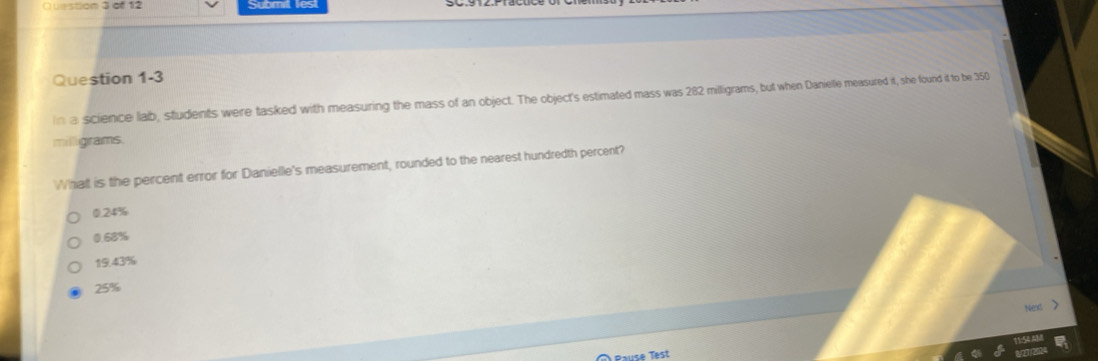 uestion 3 of 12
Question 1-3
ina science lab, students were tasked with measuring the mass of an object. The object's estimated mass was 282 milligrams, but when Danielle measured it, she found it to be 350
milligrams.
What is the percent error for Danielle's measurement, rounded to the nearest hundredth percent?
0.24%
0.68%
19.43%
25%
Nexs >