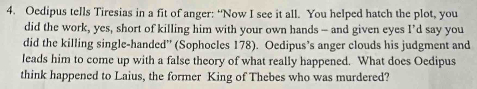 Oedipus tells Tiresias in a fit of anger: “Now I see it all. You helped hatch the plot, you 
did the work, yes, short of killing him with your own hands — and given eyes I’d say you 
did the killing single-handed” (Sophocles 178). Oedipus’s anger clouds his judgment and 
leads him to come up with a false theory of what really happened. What does Oedipus 
think happened to Laius, the former King of Thebes who was murdered?