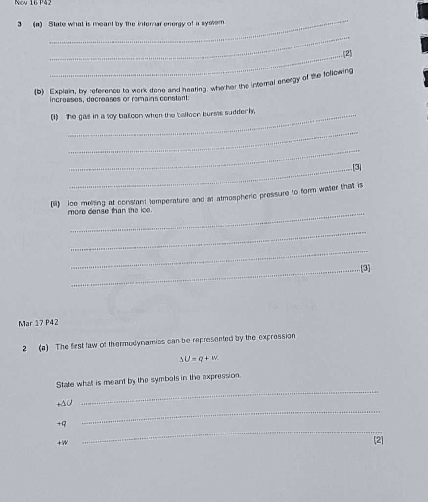 Nov 16 P42 
_ 
3 (a) State what is meant by the internal energy of a system. 
_ 
_.[2] 
(b) Explain, by reference to work done and heating, whether the internal energy of the following 
increases, decreases or remains constant: 
(I) the gas in a toy balloon when the balloon bursts suddenly, 
_ 
_ 
_[3] 
(II) ice melting at constant temperature and at atmospheric pressure to form water that is 
more dense than the ice. 
_ 
_ 
_[3] 
Mar 17 P42 
2 (a) The first law of thermodynamics can be represented by the expression
△ U=q+w. 
State what is meant by the symbols in the expression. 
_
+ΔU
_
+q
+W
_ 
[2]