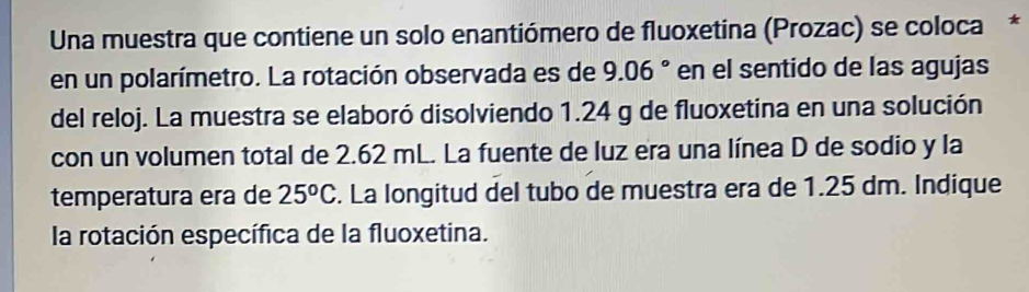 Una muestra que contiene un solo enantiómero de fluoxetina (Prozac) se coloca* 
en un polarímetro. La rotación observada es de 9.06° en el sentido de las agujas 
del reloj. La muestra se elaboró disolviendo 1.24 g de fluoxetina en una solución 
con un volumen total de 2.62 mL. La fuente de luz era una línea D de sodio y la 
temperatura era de 25^oC. La longitud del tubo de muestra era de 1.25 dm. Indique 
la rotación específica de la fluoxetina.