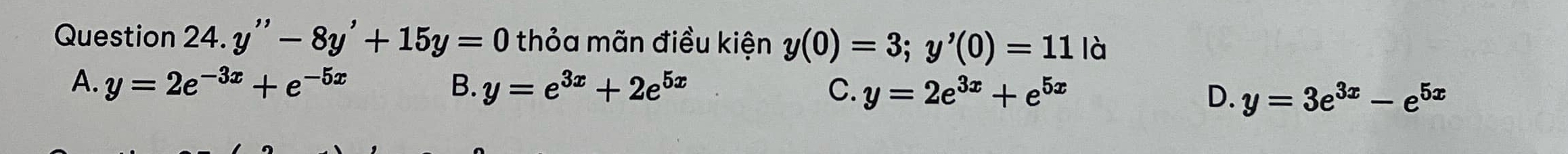 Question 24.y''-8y'+15y=0 thỏa mãn điều kiện y(0)=3; y'(0)=11 là
A. y=2e^(-3x)+e^(-5x) B. y=e^(3x)+2e^(5x) C. y=2e^(3x)+e^(5x) D. y=3e^(3x)-e^(5x)