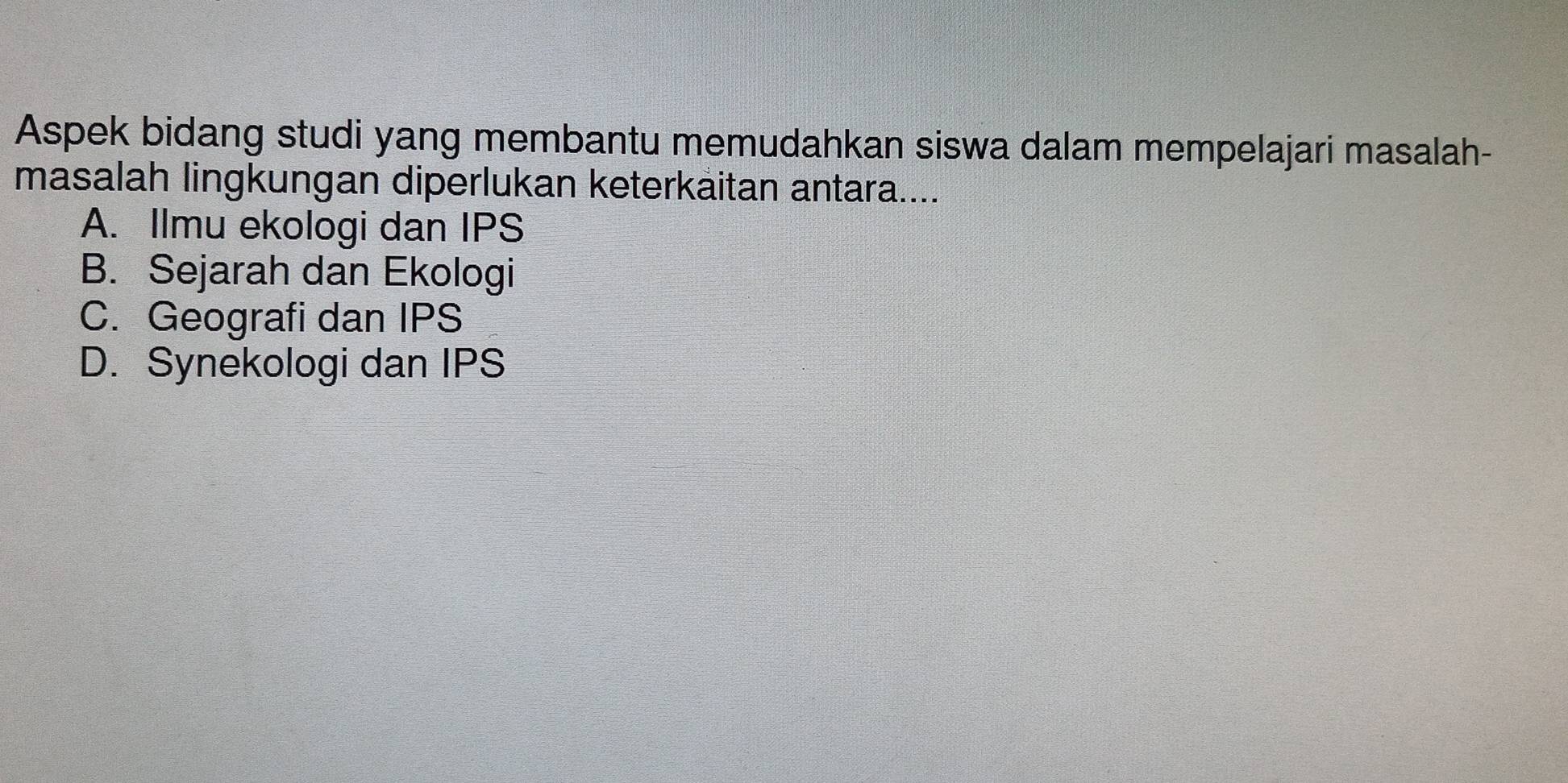 Aspek bidang studi yang membantu memudahkan siswa dalam mempelajari masalah-
masalah lingkungan diperlukan keterkaitan antara....
A. Ilmu ekologi dan IPS
B. Sejarah dan Ekologi
C. Geografi dan IPS
D. Synekologi dan IPS