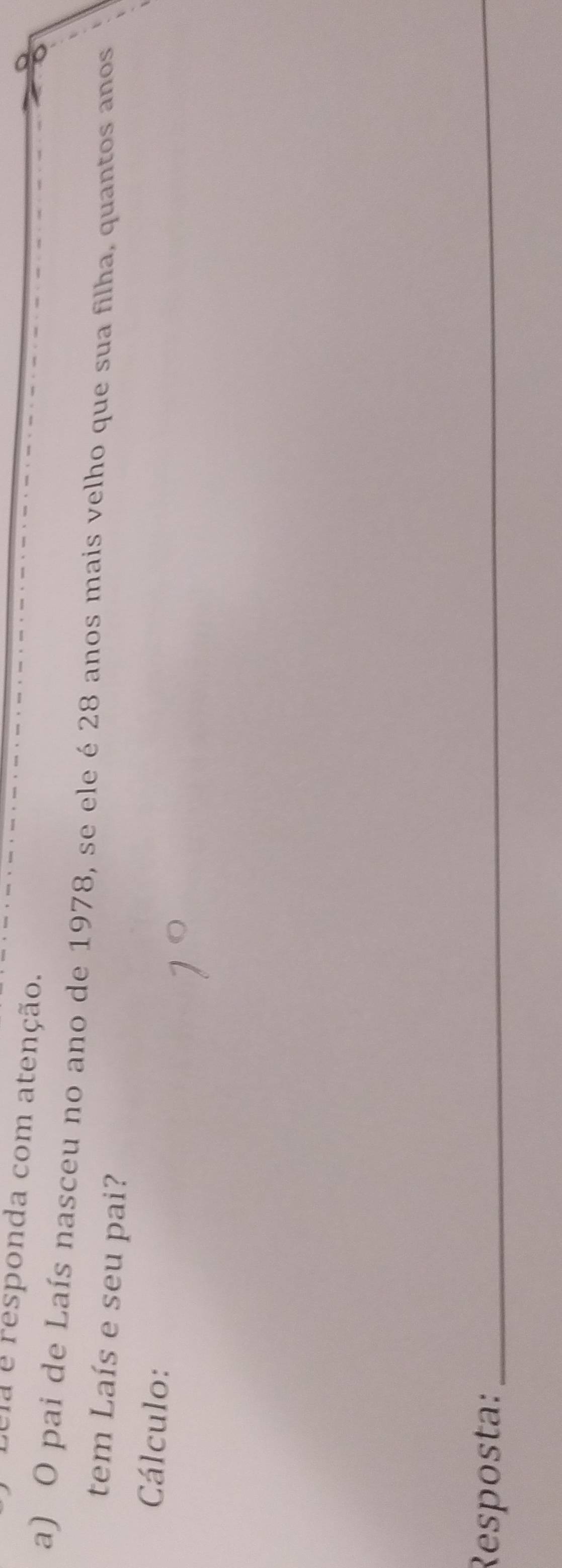 sela é responda com atenção. 
a) O pai de Laís nasceu no ano de 1978, se ele é 28 anos mais velho que sua filha, quantos anos 
tem Laís e seu pai? 
Cálculo: 
Resposta:_