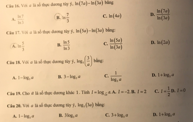 Với a là số thực dương tùy ý, ln (7a)-ln (3a) bǎng
A.  ln 7/ln 3  B. ln  7/3  C. ln (4a) D.  ln (7a)/ln (3a) 
Câu 17. Với a là số thực dương tùy ý, ln (5a)-ln (3a) bằng:
A. ln  5/3  B.  ln 5/ln 3  C.  ln (5a)/ln (3a)  D. ln (2a)
Câu 18. Với a là số thực dương tùy ý, log _3( 3/a ) bằng:
A. 1-log _3a B. 3-log _3a C. frac 1log _3a D. 1+log _3a
Câu 19. Cho # là số thực dương khác 1 . Tính I=log _sqrt(a)a.A.I=-2. B. I=2 C. I= 1/2 D.I=0
Câu 20. Với a là số thực dương tùy ý, log _3(3a) bằng:
A. 1-log _3a B. 3log _3a C. 3+log _3a D. 1+log _3a