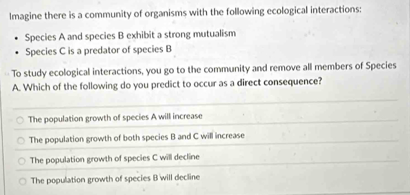 Imagine there is a community of organisms with the following ecological interactions:
Species A and species B exhibit a strong mutualism
Species C is a predator of species B
To study ecological interactions, you go to the community and remove all members of Species
A. Which of the following do you predict to occur as a direct consequence?
The population growth of species A will increase
The population growth of both species B and C will increase
The population growth of species C will decline
The population growth of species B will decline