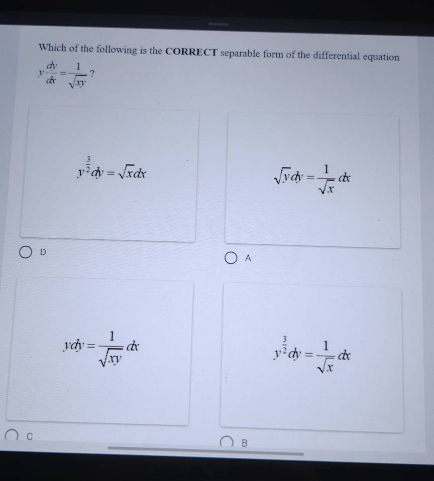 Which of the following is the CORRECT separable form of the differential equation
y dy/dx = 1/sqrt(xy)  ?
y^(frac 3)2dy=sqrt(x)dx
sqrt(y)dy= 1/sqrt(x) dx
D
A
ydy= 1/sqrt(xy) dx
y^(frac 3)2dy= 1/sqrt(x) dx
C
B