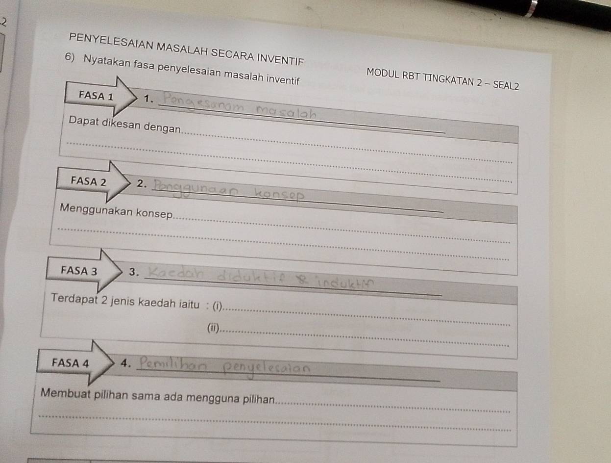 PENYELESAIAN MASALAH SECARA INVENTIF MODUL RBT TINGKATAN 2 - SEAL2 
6) Nyatakan fasa penyelesaian masalah inventif 
_ 
FASA 1 1. 
_ 
Dapat dikesan dengan 
_ 
_ 
_ 
FASA 2 2. 
_ 
Menggunakan konsep 
_ 
_ 
_ 
_ 
FASA 3 3. 
_ 
Terdapat 2 jenis kaedah iaitu : (i) 
(ii)_ 
_ 
FASA 4 4. 
_ 
_ 
Membuat pilihan sama ada mengguna pilihan 
_