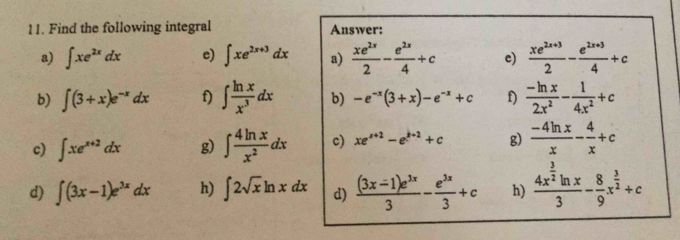 Find the following integral Answer: 
a) ∈t xe^(2x)dx e) ∈t xe^(2x+3)dx a)  xe^(2x)/2 - e^(2x)/4 +c e)  (xe^(2x+3))/2 - (e^(2x+3))/4 +c
b) ∈t (3+x)e^(-x)dx f) ∈t  ln x/x^3 dx b) -e^(-x)(3+x)-e^(-x)+c f)  (-ln x)/2x^2 - 1/4x^2 +c
c) ∈t xe^(x+2)dx g) ∈t  4ln x/x^2 dx c) xe^(x+2)-e^(k+2)+c g)  (-4ln x)/x - 4/x +c
d) ∈t (3x-1)e^(3x)dx h) ∈t 2sqrt(x)ln xdx d)  ((3x-1)e^(3x))/3 - e^(3x)/3 +c h) frac 4x^(frac 3)2ln x3- 8/9 x^(frac 3)2+c