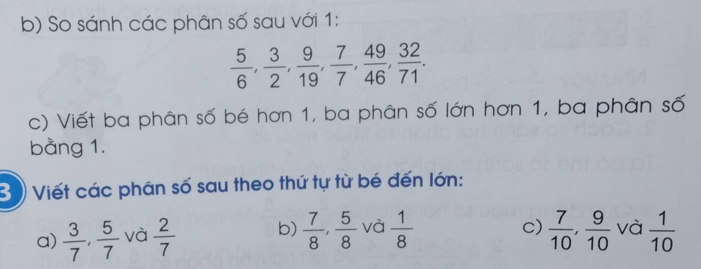 So sánh các phân số sau với 1:
 5/6 ,  3/2 ,  9/19 ,  7/7 ,  49/46 ,  32/71 . 
c) Viết ba phân số bé hơn 1, ba phân số lớn hơn 1, ba phân số 
bằng 1. 
B )) Viết các phân số sau theo thứ tự từ bé đến lớn: 
c) 
b)  7/8 ,  5/8   7/10 ,  9/10  và 
a)  3/7 ,  5/7  và  2/7  và  1/8   1/10 