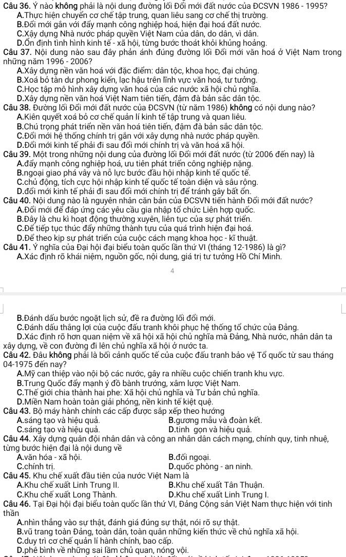 Ý nào không phải là nội dung đường lối Đổi mới đất nước của ĐCSVN 1986 - 1995?
A.Thực hiện chuyển cơ chế tập trung, quan liêu sang cơ chế thị trường.
B.Đối mới gắn với đấy mạnh công nghiệp hoá, hiện đại hoá đất nước.
C.Xậy dựng Nhà nước pháp quyền Việt Nam của dân, do dân, vì dân.
D.Ổn định tình hình kinh tế - xã hội, từng bước thoát khỏi khủng hoảng.
Câu 37. Nội dung nào sau đây phản ánh đúng đường lối Đổi mới văn hoá ở Việt Nam trong
những năm 1996 - 2006?
A.Xây dựng nền văn hoá với đặc điểm: dân tộc, khoa học, đại chúng.
B.Xoá bỏ tàn dư phong kiến, lạc hậu trên lĩnh vực văn hoá, tư tưởng.
C.Học tập mô hình xây dựng văn hoá của các nước xã hội chủ nghĩa.
D.Xây dựng nền văn hoá Việt Nam tiên tiến, đậm đà bản sắc dân tộc.
Câu 38. Đường lối Đổi mới đất nước của ĐCSVN (từ năm 1986) không có nội dung nào?
A.Kiên quyết xoá bỏ cơ chế quản lí kinh tế tập trung và quan liêu.
B.Chú trọng phát triển nền văn hoá tiên tiến, đậm đà bản sắc dân tộc.
C.Đối mới hệ thống chính trị gần với xây dựng nhà nước pháp quyền.
D.Đổi mới kinh tế phải đi sau đổi mới chính trị và văn hoá xã hội.
Câu 39. Một trong những nội dung của đường lối Đối mới đất nước (từ 2006 đến nay) là
A.đấy mạnh công nghiệp hoá, ưu tiên phát triển công nghiệp nặng.
B.ngoại giao phá vây và nỗ lực bước đầu hội nhập kinh tế quốc tế.
C.chủ động, tích cực hội nhập kinh tế quốc tế toàn diện và sâu rộng.
D.đổi mới kinh tế phải đi sau đổi mới chính trị để tránh gây bất ốn.
Câu 40. Nội dung nào là nguyên nhân căn bản của ĐCSVN tiến hành Đối mới đất nước?
A.Đổi mới để đáp ứng các yêu cầu gia nhập tổ chức Liên hợp quốc.
B.Đây là chu kì hoạt động thường xuyên, liên tục của sự phát triển.
C.Để tiếp tục thúc đấy những thành tựu của quá trình hiện đại hoá.
D.Để theo kip sư phát triển của cuộc cách mang khoa hoc - kĩ thuật.
Câu 41. Ý nghĩa của Đại hội đại biểu toàn quốc lần thứ VI (tháng 12-1986) là gì?
A.Xác định rõ khái niệm, nguồn gốc, nội dung, giá trị tư tưởng Hồ Chí Minh.
4
B.Đánh dấu bước ngoặt lịch sử, đề ra đường lối đổi mới.
C.Đánh dấu thắng lợi của cuộc đấu tranh khôi phục hệ thống tố chức của Đảng.
D.Xác định rõ hơn quan niệm về xã hội xã hội chủ nghĩa mà Đảng, Nhà nước, nhân dân ta
xây dựng, về con đường đi lên chủ nghĩa xã hội ở nước ta.
Câu 42. Đâu không phải là bối cảnh quốc tế của cuộc đấu tranh bảo vệ Tổ quốc từ sau tháng
04-1975 đến nay?
A.Mỹ can thiệp vào nội bộ các nước, gây ra nhiều cuộc chiến tranh khu vực.
B.Trung Quốc đẩy mạnh ý đồ bành trướng, xâm lược Việt Nam.
C.Thế giới chia thành hai phe: Xã hội chủ nghĩa và Tư bản chủ nghĩa.
D.Miền Nam hoàn toàn giải phóng, nền kinh tế kiệt quệ.
Câu 43. Bộ máy hành chính các cấp được sắp xếp theo hướng
A.sáng tạo và hiệu quả. B.gương mẫu và đoàn kết.
C.sáng tạo và hiệu quả. D.tinh gọn và hiệu quả.
Câu 44. Xây dựng quân đội nhân dân và công an nhân dân cách mạng, chính quy, tinh nhuệ,
từng bước hiện đại là nội dung về
A.văn hóa - xã hội. B.đối ngoại.
C.chính trị. D.quốc phòng - an ninh.
Câu 45. Khu chế xuất đầu tiên của nước Việt Nam là
A.Khu chế xuất Linh Trung II.  B.Khu chế xuất Tân Thuận.
C.Khu chế xuất Long Thành.  D.Khu chế xuất Linh Trung I.
Câu 46. Tại Đại hội đại biểu toàn quốc lần thứ VI, Đảng Cộng sản Việt Nam thực hiện với tinh
thần
A.nhìn thẳng vào sự thật, đánh giá đúng sự thật, nói rõ sự thật.
B.vũ trang toàn Đảng, toàn dân, toàn quân những kiến thức về chủ nghĩa xã hội.
C.duy trì cơ chế quản lí hành chính, bao cấp.
D.phê bình về những sai lầm chủ quan, nóng vội.