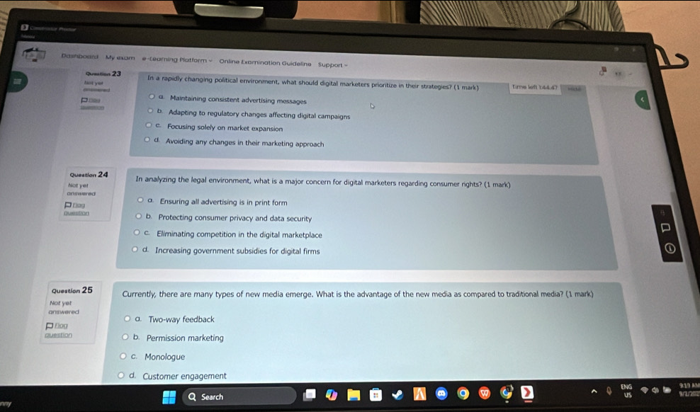 Dashboard My exam e-tearing Platform - Online Examination Guideline Support -
question 23 In a rapidly changing political environment, what should digital marketers prioritize in their strategies? (1 mark) Time left 1:44.47
hot ye! aored
Pos 4. Maintaining consistent advertising messages
b. Adapting to regulatory changes affecting digital campaigns
c Focusing solely on market expansion
d. Avoiding any changes in their marketing approach
Question 24 In analyzing the legal environment, what is a major concern for digital marketers regarding consumer rights? (1 mark)
Not yet
chrius wered
Pnog Ensuring all advertising is in print form
Quesfon b. Protecting consumer privacy and data security
c. Eliminating competition in the digital marketplace
d. Increasing government subsidies for digital firms
Question 25 Currently, there are many types of new media emerge. What is the advantage of the new media as compared to traditional media? (1 mark)
Not yet
answered
flog a. Two-way feedback
question b. Permission marketing
c. Monologue
d. Customer engagement
a Search