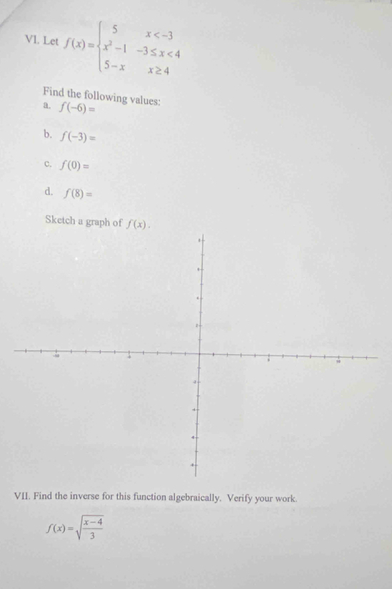 Let f(x)=beginarrayl 5x <4 5-xx≥ 4endarray.
Find the following values: 
a. f(-6)=
b. f(-3)=
c. f(0)=
d. f(8)=
Sketch a graph of f(x). 
VII. Find the inverse for this function algebraically. Verify your work.
f(x)=sqrt(frac x-4)3