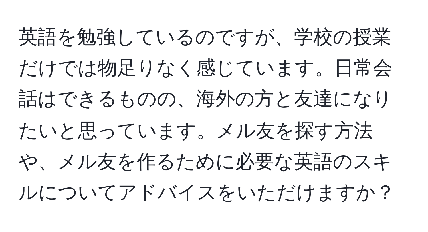 英語を勉強しているのですが、学校の授業だけでは物足りなく感じています。日常会話はできるものの、海外の方と友達になりたいと思っています。メル友を探す方法や、メル友を作るために必要な英語のスキルについてアドバイスをいただけますか？