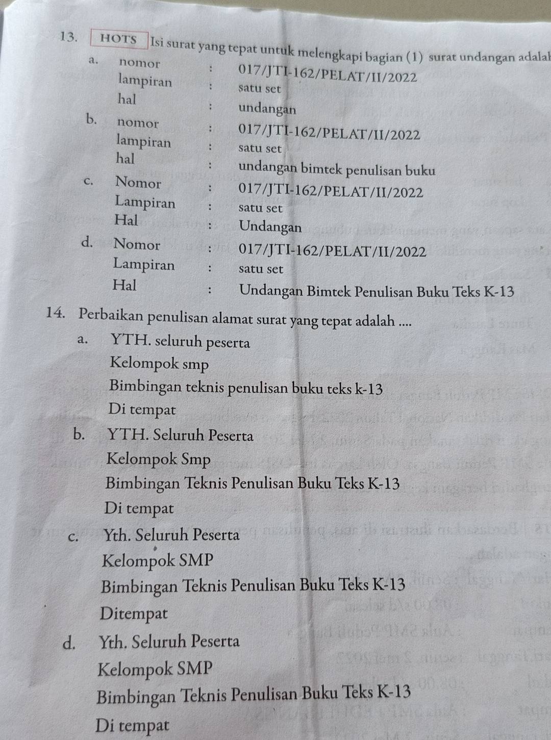 hoTs Isi surat yang tepat untuk melengkapi bagian (1) surat undangan adalal
a. nomor : 017/JTI-162/PELAT/II/ 2022
lampiran : satu set
hal undangan
:
b. nomor : 017/JTI-162/PELAT/II/ 2022
lampiran : satu set
hal undangan bimtek penulisan buku
:
c. Nomor : 017/JTI-162/PELAT/II/ 2022
Lampiran ∴ satu set
Hal Undangan
∴
d. Nomor : 017/JTI-162/PELAT/II/ 2022
Lampiran : satu set
Hal
: Undangan Bimtek Penulisan Buku Teks K-13
14. Perbaikan penulisan alamat surat yang tepat adalah ....
a. YTH. seluruh peserta
Kelompok smp
Bimbingan teknis penulisan buku teks k-13
Di tempat
b. YTH. Seluruh Peserta
Kelompok Smp
Bimbingan Teknis Penulisan Buku Teks K-13
Di tempat
c. Yth. Seluruh Peserta
Kelompok SMP
Bimbingan Teknis Penulisan Buku Teks K -13
Ditempat
d. Yth. Seluruh Peserta
Kelompok SMP
Bimbingan Teknis Penulisan Buku Teks K-13
Di tempat