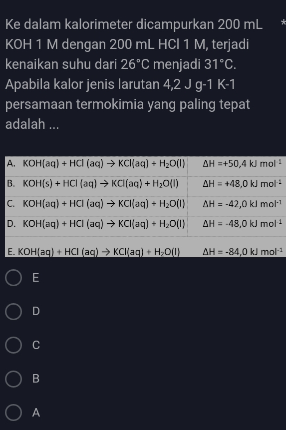 Ke dalam kalorimeter dicampurkan 200 mL
KOH 1 M dengan 200 mL HCl 1 M, terjadi
kenaikan suhu dari 26°C menjadi 31°C. 
Apabila kalor jenis larutan 4,2Jg-1K-1
persamaan termokimia yang paling tepat
adalah ...
A. KOH(aq)+HCl(aq)to KCl(aq)+H_2O(l) △ H=+50,4kJmol^(-1)
B. KOH(s)+HCl(aq)to KCl(aq)+H_2O(l) △ H=+48,0kJmol^(-1)
C. KOH(aq)+HCl(aq)to KCl(aq)+H_2O(l) △ H=-42,0kJmol^(-1)
D. KOH(aq)+HCl(aq)to KCl(aq)+H_2O(l) △ H=-48,0kJmol^(-1)
E. KOH(aq)+HCl(aq)to KCl(aq)+H_2O(l) △ H=-84,0kJmol^(-1)
E
D
C
B
A