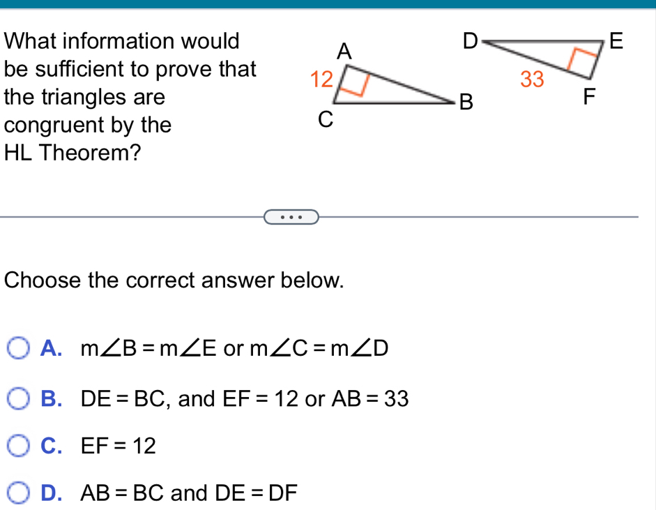 What information would
be sufficient to prove that 
the triangles are
congruent by the
HL Theorem?
Choose the correct answer below.
A. m∠ B=m∠ E or m∠ C=m∠ D
B. DE=BC , and EF=12 or AB=33
C. EF=12
D. AB=BC and DE=DF