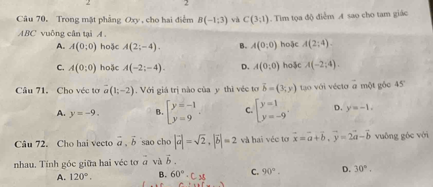 2
2
Câu 70. Trong mặt phẳng Oxy , cho hai điểm B(-1;3) và C(3;1). Tìm tọa độ điểm A sao cho tam giác
ABC vuông cân tại A.
A. A(0;0) hoặc A(2;-4). B. A(0;0) hoặc A(2;4).
C. A(0;0) hoặc A(-2;-4). D. A(0;0) hoặc A(-2;4). 
Câu 71. Cho véc tơ vector a(1;-2). Với giá trị nào của y thì véc tơ vector b=(3;y) tạo với véctơ vector a một gỏc 45°
A. y=-9. B. beginarrayl y=-1 y=9endarray.. C. beginarrayl y=1 y=-9endarray.. D. y=-1. 
Câu 72. Cho hai vecto vector a, vector b sao cho |vector a|=sqrt(2), |vector b|=2 và hai véc tơ vector x=vector a+vector b, vector y=2vector a-vector b vuông góc với
nhau. Tính góc giữa hai véc tơ vector a và vector b.
A. 120°. 60°· ( -u C. 90°. D. 30°. 
B.