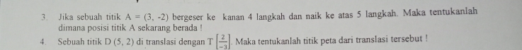 Jika sebuah titik A=(3,-2) bergeser ke kanan 4 langkah dan naik ke atas 5 langkah. Maka tentukanlah 
dimana posisi titik A sekarang berada ! 
4. Sebuah titik D(5,2) di translasi dengan T[ 2/-3 ]. Maka tentukanlah titik peta dari translasi tersebut !