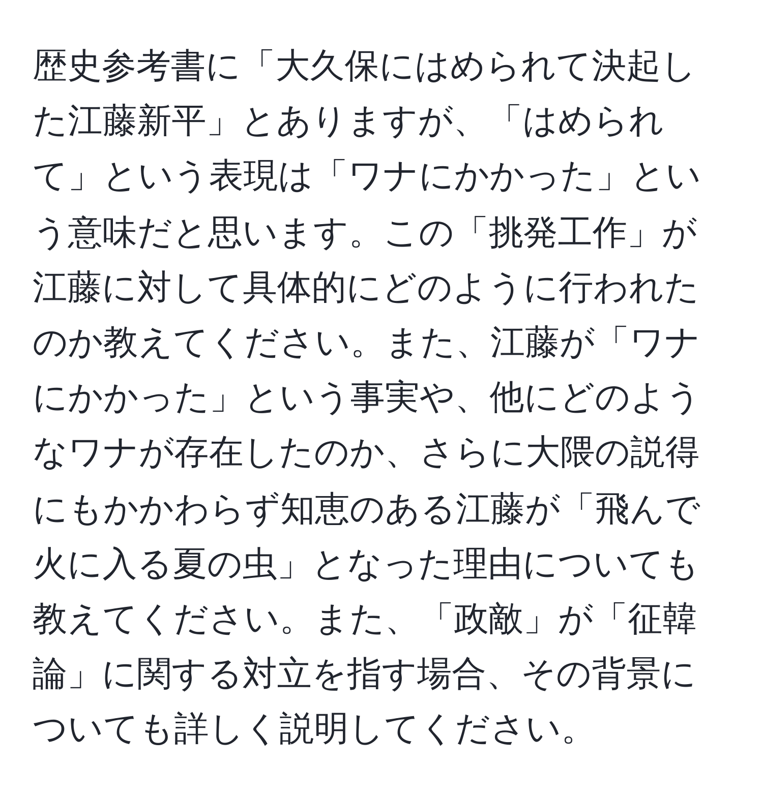 歴史参考書に「大久保にはめられて決起した江藤新平」とありますが、「はめられて」という表現は「ワナにかかった」という意味だと思います。この「挑発工作」が江藤に対して具体的にどのように行われたのか教えてください。また、江藤が「ワナにかかった」という事実や、他にどのようなワナが存在したのか、さらに大隈の説得にもかかわらず知恵のある江藤が「飛んで火に入る夏の虫」となった理由についても教えてください。また、「政敵」が「征韓論」に関する対立を指す場合、その背景についても詳しく説明してください。