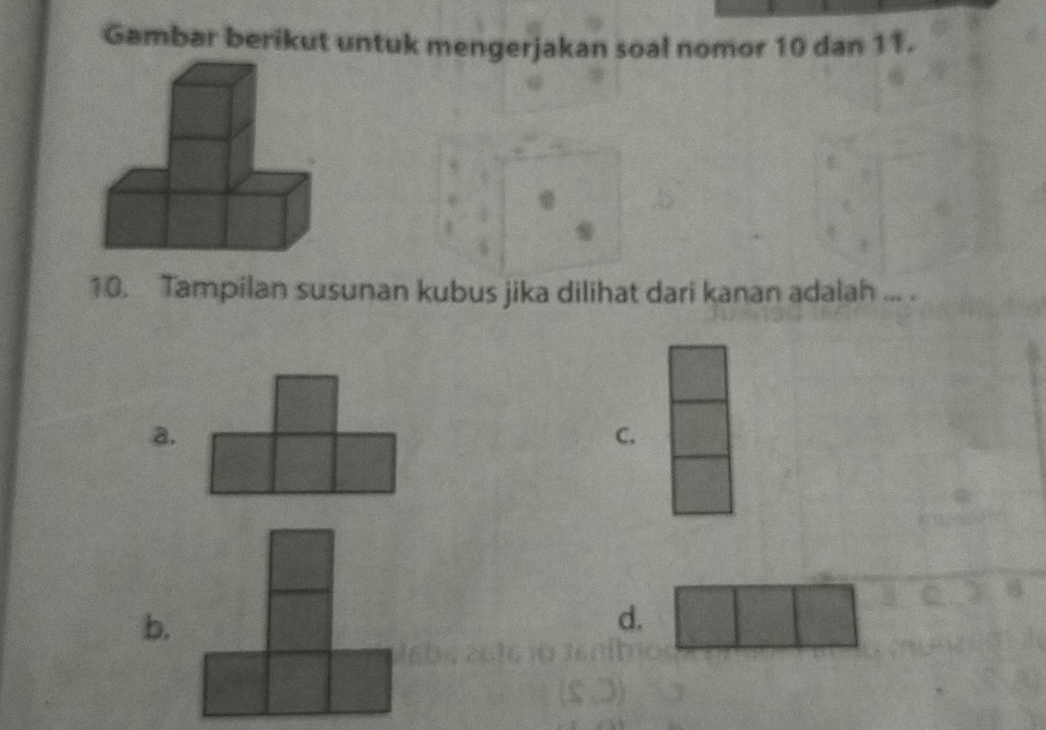 Gambar berikut untuk mengerjakan soal nomor 10 dan 11.
10. Tampilan susunan kubus jika dilihat dari kanan adalah ... .
a.
C,
b.
d.