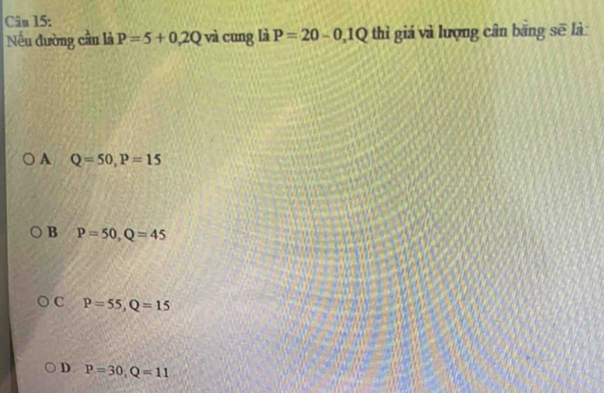 Nếu đường cầu là P=5+0.2Q và cung là P=20-0,1Q thì giá và lượng cân bằng sẽ là
A Q=50, P=15
B P=50, Q=45
C P=55, Q=15
D P=30, Q=11