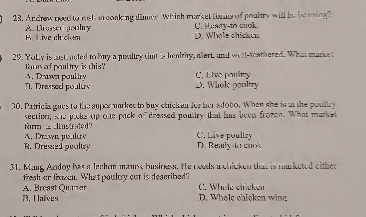 Andrew need to rush in cooking dinner. Which market forms of poultry will he be using?
A. Dressed poultry C. Ready-to cook
B. Live chicken D. Whole chicken
29. Yolly is instructed to buy a poultry that is healthy, alert, and well-feathered. What market
form of poultry is this?
A. Drawn poultry C. Live poultry
B. Dressed poultry D. Whole poultry
30. Patricia goes to the supermarket to buy chicken for her adobo. When she is at the poultry
section, she picks up one pack of dressed poultry that has been frozen. What market
form is illustrated?
A. Drawn poultry C. Live poultry
B. Dressed poultry D. Ready-to cook
31. Mang Andoy has a lechon manok business. He needs a chicken that is marketed either
fresh or frozen. What poultry cut is described?
A. Breast Quarter C. Whole chicken
B. Halves D. Whole chicken wing