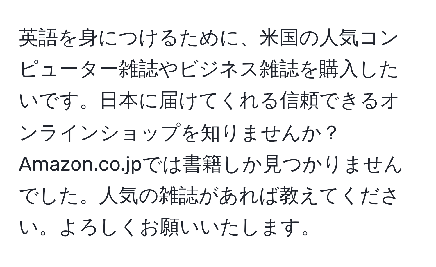 英語を身につけるために、米国の人気コンピューター雑誌やビジネス雑誌を購入したいです。日本に届けてくれる信頼できるオンラインショップを知りませんか？ Amazon.co.jpでは書籍しか見つかりませんでした。人気の雑誌があれば教えてください。よろしくお願いいたします。