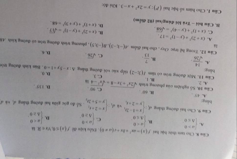 Cho tam thức bậc hai f(x)=ax^2+bx+c(a!= 0). Điều kiện để f(x)≤ 0 , Vx ∈ R là
A. beginarrayl a>0 △ ≤ 0endarray. .
B. beginarrayl a<0 △ ≤ 0endarray. .
C. beginarrayl a>0 △ ≥ 0endarray. . beginarrayl a<0 △ ≥ 0endarray. .
D.
Câu 9. Cho hai đường thẳng d_1:beginarrayl x=1-2t, y=2+t,endarray. và d_2:beginarrayl x=2+t_2 y=5+2t_2endarray.. Số đo góc giữa hai đường thắng d, và đ
bằng:
A. 45°,
B. 60°.
C. 90°.
D. 135°,
Câu 10. Số nghiệm của phương trình sqrt(2x^2+3x-8)=sqrt(x^2-4) là
A. 2. B. 1. C. 3. D. 0.
Câu 11. Một đường tròn có tâm I(3;-2)
bằng: tiếp xúc với đường thẳng △ :x-5y+1=0 , Bán kính đường tròn
A.  14/sqrt(26) .
C. sqrt(26).
B.  7/13 . D. 6.
là
Câu 12. Trong hệ trục Oxy , cho hai điểm A(-1;-3),B(-3;5) , phương trình đường tròn có đường kính AB
A. (x+2)^2+(y-1)^2=17. B.
C. (x+1)^2+(y-4)^2=sqrt(68). (x+2)^2+(y-1)^2=sqrt(17),
D. (x+1)^2+(y+3)^2=68.
B. Câu hỏi - Trã lời đúng/sai (02 điểm)
Câu 1. Cho hàm số bậc hai (P): y=2x^2+x-3. Khi đó: