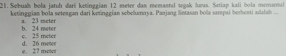 Sebuah bola jatuh dari ketinggian 12 meter dan memantul tegak lurus. Setiap kali bola memantul
ketinggian bola setengan dari ketinggian sebelumnya. Panjang lintasan bola sampai berhenti adalah ...
a. 23 meter
b. 24 meter
c. 25 meter
d. 26 meter
e. 27 meter