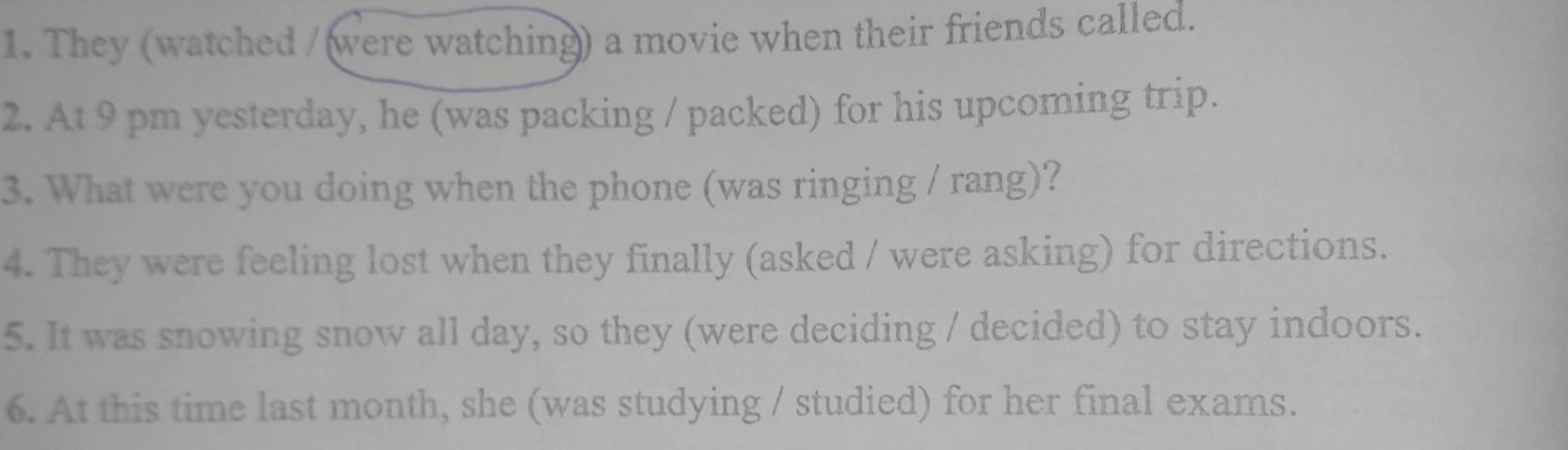 They (watched /(were watching) a movie when their friends called. 
2. At 9 pm yesterday, he (was packing / packed) for his upcoming trip. 
3. What were you doing when the phone (was ringing / rang)? 
4. They were feeling lost when they finally (asked / were asking) for directions. 
5. It was snowing snow all day, so they (were deciding / decided) to stay indoors. 
6. At this time last month, she (was studying / studied) for her final exams.