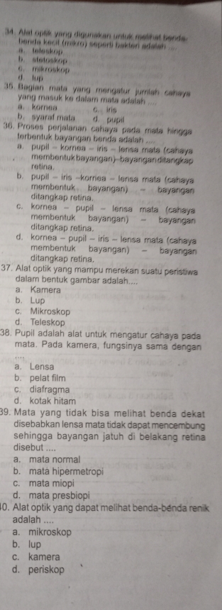 Alat optik yang digunakan untuk melihat bends
benda kecil (mikro) seperti bakten adalah  ..
a.teleskop
b. stetoskop
c. mikroskop
d. lup
35. Bagian mata yang mengatur jumiah cahaya
yang masuk ke dalam mata adalah .
a. korea C. iris .
b. syaraf mala d. pupil
36. Proses perjalanan cahaya pada mata hingga
terbentuk bayangan benda adalah
a. pupil - korea - iris - lensa mata (cahaya
membentuk bayangan)--bayanganditangkap
retina.
b. pupil - iris -kornea - lensa mata (cahaya
membentuk bayangan)  bayangan
ditangkap retina.
c. kornea - pupil - lensa mata (cahaya
membentuk bayangan) - bayangan
ditangkap retina.
d. kornea - pupil - iris - lensa mata (cahaya
membentuk bayangan)  bayangan
ditangkap retina.
37. Alat optik yang mampu merekan suatu peristiwa
dalam bentuk gambar adalah....
a. Kamera
b. Lup
c. Mikroskop
d. Teleskop
38. Pupil adalah alat untuk mengatur cahaya pada
mata. Pada kamera, fungsinya sama dengan
a. Lensa
b. pelat film
c. diafragma
d. kotak hitam
39. Mata yang tidak bisa melihat benda dekat
disebabkan lensa mata tidak dapat mencembung
sehingga bayangan jatuh di belakang retina 
disebut ....
a. mata normal
b. mata hipermetropi
c. mata miopi
d. mata presbiopi
0. Alat optik yang dapat melihat benda-benda renik
adalah ....
a. mikroskop
b. lup
c. kamera
d. periskop