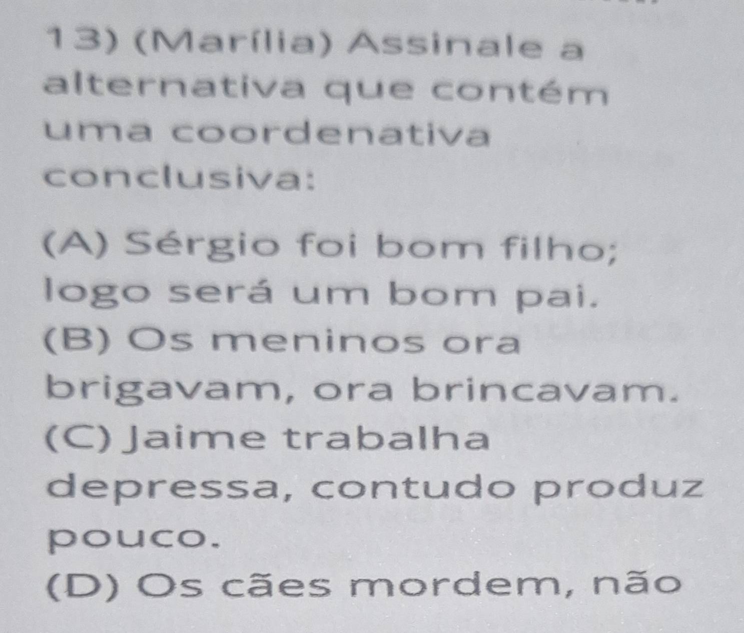 (Marília) Assinale a
alternativa que contém
uma coordenativa
conclusiva:
(A) Sérgio foi bom filho;
logo será um bom pai.
(B) Os meninos ora
brigavam, ora brincavam.
(C)Jaime trabalha
depressa, contudo produz
pouco.
(D) Os cães mordem, não