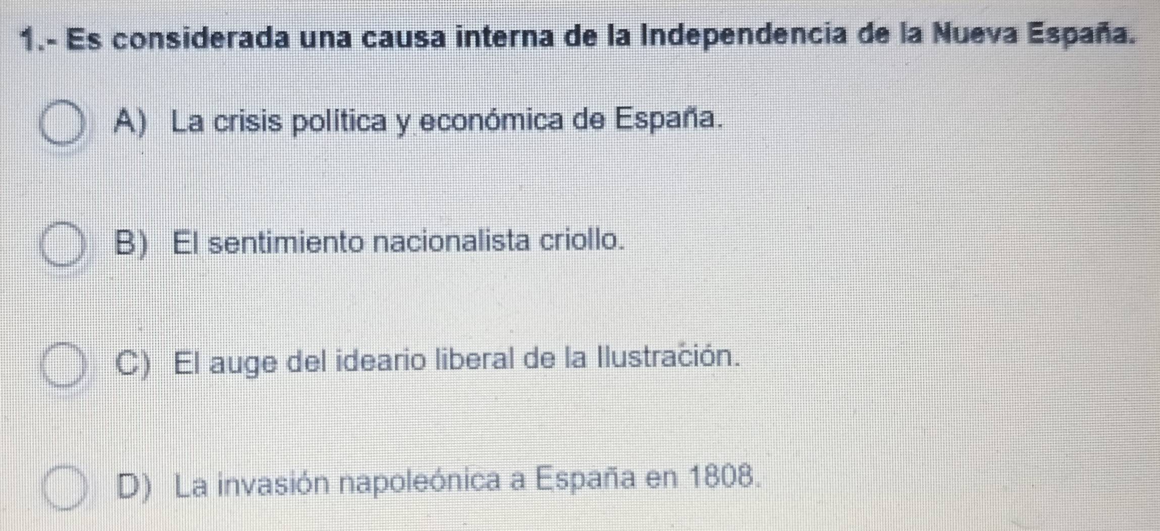 1.- Es considerada una causa interna de la Independencia de la Nueva España.
A) La crisis política y económica de España.
B) El sentimiento nacionalista criollo.
C) El auge del ideario liberal de la Ilustración.
D) La invasión napoleónica a España en 1808.