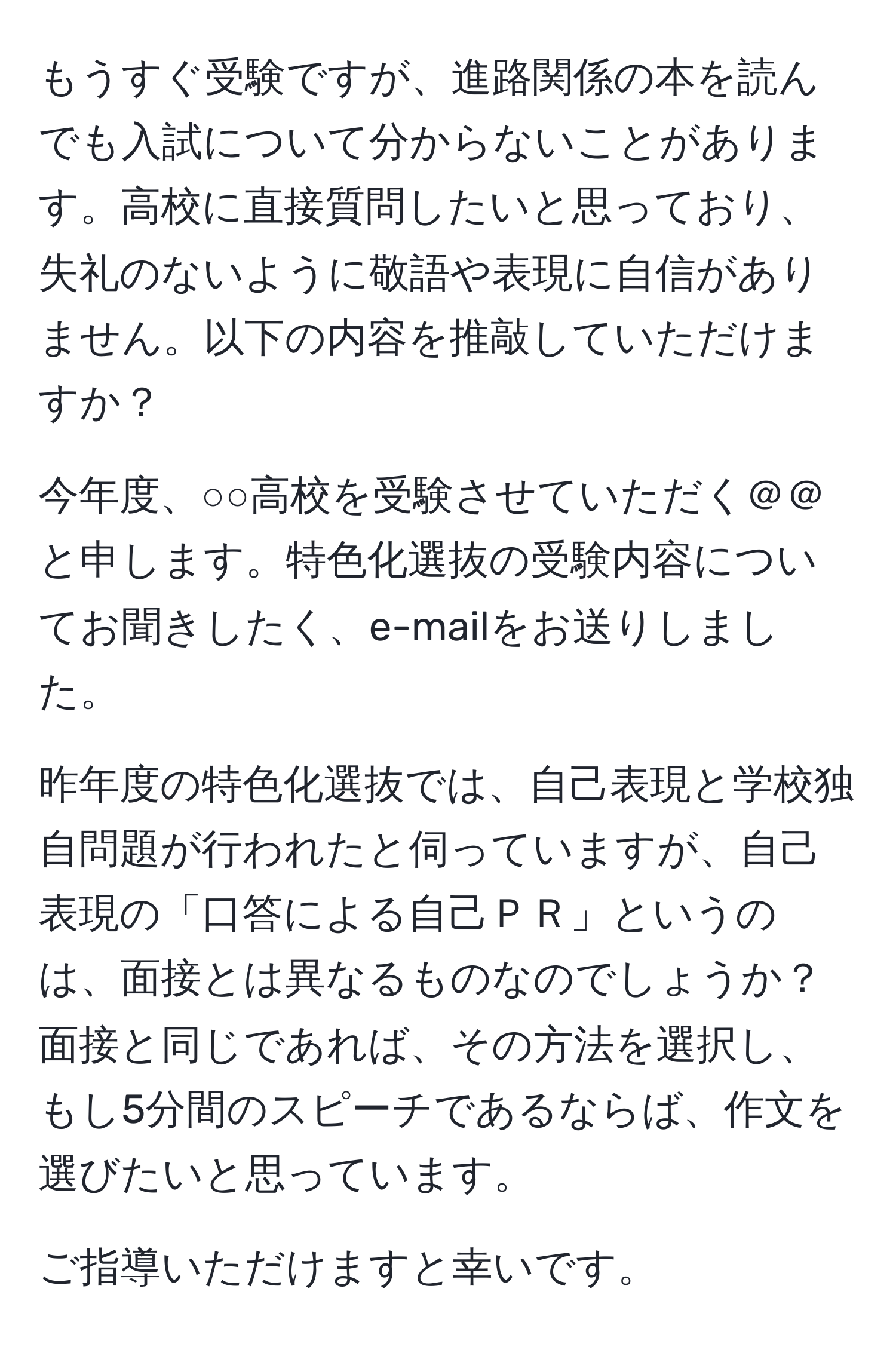 もうすぐ受験ですが、進路関係の本を読んでも入試について分からないことがあります。高校に直接質問したいと思っており、失礼のないように敬語や表現に自信がありません。以下の内容を推敲していただけますか？

今年度、○○高校を受験させていただく＠＠と申します。特色化選抜の受験内容についてお聞きしたく、e-mailをお送りしました。

昨年度の特色化選抜では、自己表現と学校独自問題が行われたと伺っていますが、自己表現の「口答による自己ＰＲ」というのは、面接とは異なるものなのでしょうか？面接と同じであれば、その方法を選択し、もし5分間のスピーチであるならば、作文を選びたいと思っています。

ご指導いただけますと幸いです。