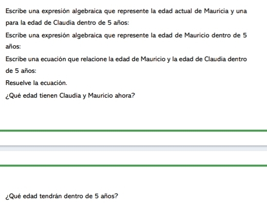 Escribe una expresión algebraica que represente la edad actual de Mauricia y una 
para la edad de Claudia dentro de 5 años: 
Escribe una expresión algebraica que represente la edad de Mauricio dentro de 5
años: 
Escribe una ecuación que relacione la edad de Mauricio y la edad de Claudia dentro 
de 5 años: 
Resuelve la ecuación. 
¿Qué edad tienen Claudia y Mauricio ahora? 
¿Qué edad tendrán dentro de 5 años?