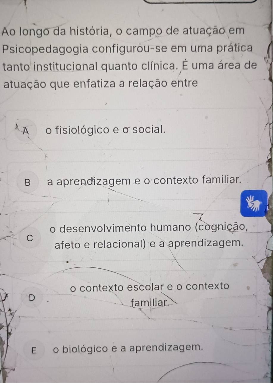 Ao longo da história, o campo de atuação em
Psicopedagogia configurou-se em uma prática
tanto institucional quanto clínica. É uma área de
atuação que enfatiza a relação entre
A o fisiológico e σ social.
B a aprendizagem e o contexto familiar.
o desenvolvimento humano (cognição,
C
afeto e relacional) e a aprendizagem.
o contexto escolar e o contexto
D
familiar
E o biológico e a aprendizagem.