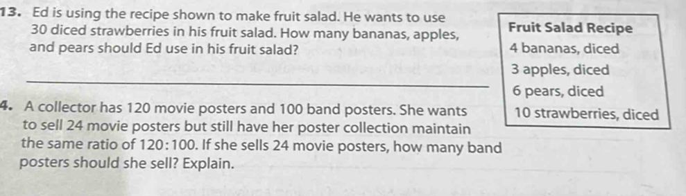 Ed is using the recipe shown to make fruit salad. He wants to use
30 diced strawberries in his fruit salad. How many bananas, apples, Fruit Salad Recipe
and pears should Ed use in his fruit salad? 4 bananas, diced
_
3 apples, diced
6 pears, diced
4. A collector has 120 movie posters and 100 band posters. She wants 10 strawberries, diced
to sell 24 movie posters but still have her poster collection maintain
the same ratio of 120:100. If she sells 24 movie posters, how many band
posters should she sell? Explain.