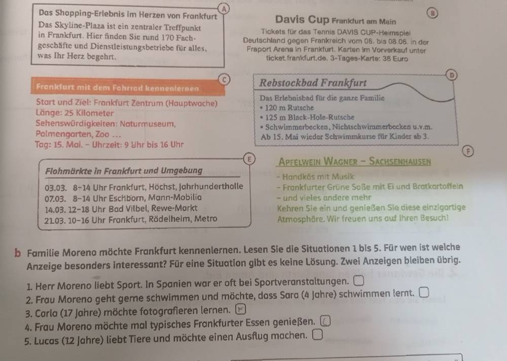 A
B
Das Shopping-Erlebnis im Herzen von Frankfurt Davis Cup Frankfurt am Mein
Das Skyline-Plaza ist ein zentraler Treffpunkt Tickets für das Tennis DAVIS CUP-Heimspiel
in Frankfurt. Hier finden Sie rund 170 Fach- Deutschland gegen Frankreich vom 06. bis 38.06. in der
geschäfte und Dienstleistungsbetriebe für alles. Fraport Arena in Frankfurt. Karten im Vorverkauf unter
was Ihr Herz begehrt. ticket.frankfurt.de. 3-Tages-Karte: 38 Euro
C
Frankfurt mit dem Fahrrad kennenlernen 
Start und Ziel: Frankfurt Zentrum (Hauptwache)
Länge: 25 Kilometer 
Sehenswürdigkeiten: Naturmuseum, 
Palmengarten, Zoo ... 
Tag: 15. Mai. - Uhrzeit: 9 Uhr bis 16 Uhr
E  Apfelwein Wagner - Sachsenhausen
Flohmärkte in Frankfurt und Umgebung
- Handkäs mit Musik
03.03. 8-14 Uhr Frankfurt, Höchst, Jahrhunderthalle - Frankfurter Grüne Soße mit Ei und Bratkartoffeln
07.03. 8-14 Uhr Eschborn, Mann-Mobilia - und vieles andere mehr
14.03. 12-18 Uhr Bad Vilbel, Rewe-Markt Kehren Sie ein und genießen Sie diese einzigartige
2103. 10-16 Uhr Frankfurt, Rödelheim, Metro Atmosphäre. Wir freuen uns auf Ihren Besuch!
b Familie Moreno möchte Frankfurt kennenlernen. Lesen Sie die Situationen 1 bis 5. Für wen ist welche
Anzeige besonders interessant? Für eine Situation gibt es keine Lösung. Zwei Anzeigen bleiben übrig.
1. Herr Moreno liebt Sport. In Spanien war er oft bei Sportveranstaltungen.
2. Frau Moreno geht gerne schwimmen und möchte, dass Sara (4 Jahre) schwimmen lernt. 
3. Carla (17 Jahre) möchte fotografieren lernen.   
4. Frau Moreno möchte mal typisches Frankfurter Essen genießen.
5. Lucas (12 Jahre) liebt Tiere und möchte einen Ausflug machen.